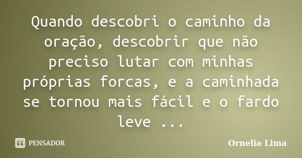 Quando descobri o caminho da oração, descobrir que não preciso lutar com minhas próprias forcas, e a caminhada se tornou mais fácil e o fardo leve ...... Frase de Ornelia Lima.