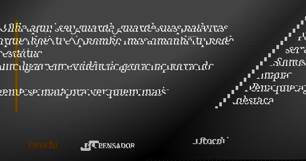 Olha aqui, seu guarda, guarde suas palavras Porque hoje tu é o pombo, mas amanhã tu pode ser a estátua Somos um lugar em evidência agora na porra do mapa Pena q... Frase de Orochi.