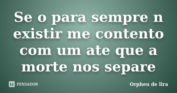 Se o para sempre n existir me contento com um ate que a morte nos separe... Frase de Orpheu de lira.