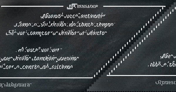 Quando você entender
Como o Sol brilha há tanto tempo
Ele vai começar a brilhar ai dentro Aí você vai ver
Que o que brilha também queima
Não é fácil ser o centr... Frase de Orquestra Jabaquara.