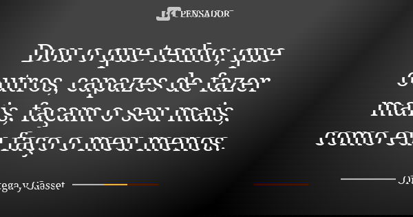 Dou o que tenho; que outros, capazes de fazer mais, façam o seu mais, como eu faço o meu menos.... Frase de Ortega y Gasset.