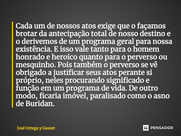 Cada um de nossos atos exige que o façamos brotar da antecipação total de nosso destino e o derivemos de um programa geral para nossa existência. E isso vale ta... Frase de José Ortega y Gasset.