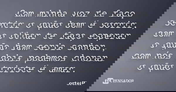 Com minha voz te faço sentir o quão bom é sorrir, com o olhar te faço esperar o quão bom seria sonhar, com nós dois podemos chorar o quão triste é amar.... Frase de orteiP.