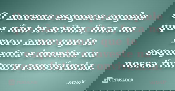 O morena esquece aquele que não te aceita, foca no meu amor que te esquenta e investe na nossa futura convivência.... Frase de Orteip.