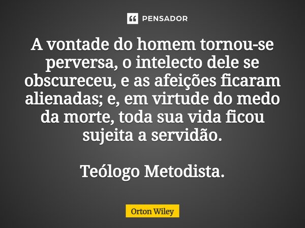 ⁠A vontade do homem tornou-se perversa, o intelecto dele se obscureceu, e as afeições ficaram alienadas; e, em virtude do medo da morte, toda sua vida ficou suj... Frase de Orton Wiley.