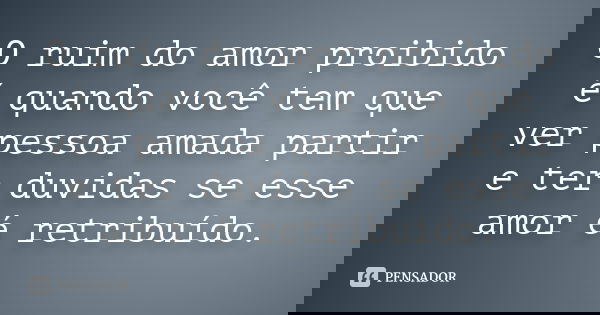 O ruim do amor proibido é quando você tem que ver pessoa amada partir e ter duvidas se esse amor é retribuído.... Frase de anônimo.
