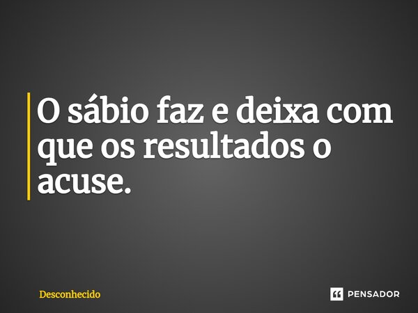 ⁠O sábio faz e deixa com que os resultados o acuse.