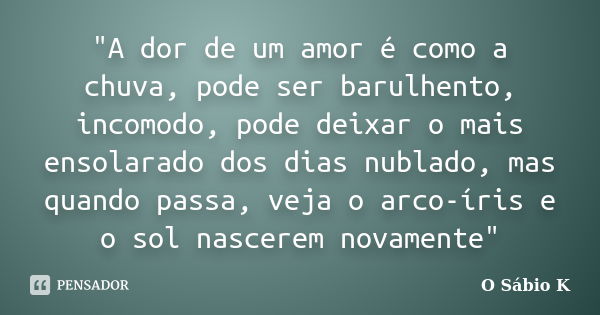 "A dor de um amor é como a chuva, pode ser barulhento, incomodo, pode deixar o mais ensolarado dos dias nublado, mas quando passa, veja o arco-íris e o sol... Frase de O Sábio K.