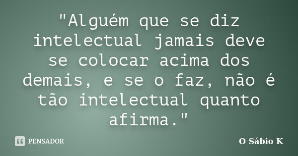 "Alguém que se diz intelectual jamais deve se colocar acima dos demais, e se o faz, não é tão intelectual quanto afirma."... Frase de O Sábio K.