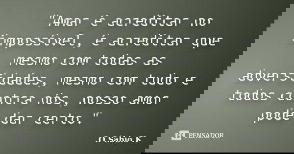 "Amar é acreditar no impossível, é acreditar que mesmo com todas as adversidades, mesmo com tudo e todos contra nós, nosso amor pode dar certo."... Frase de O Sábio K.