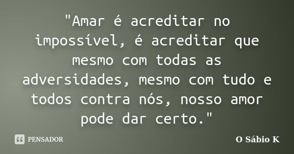 "Amar é acreditar no impossível, é acreditar que mesmo com todas as adversidades, mesmo com tudo e todos contra nós, nosso amor pode dar certo."... Frase de O Sábio K.