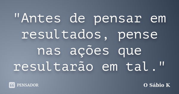 "Antes de pensar em resultados, pense nas ações que resultarão em tal."... Frase de O Sábio K.