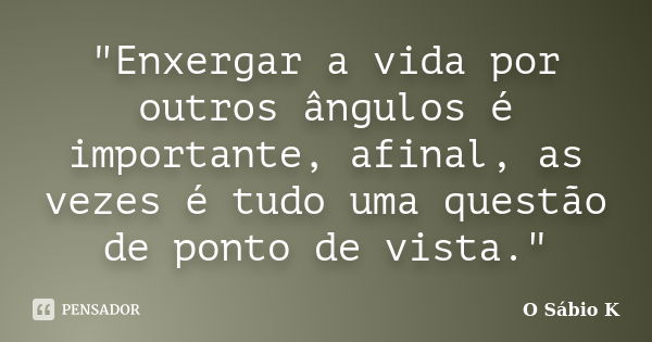 "Enxergar a vida por outros ângulos é importante, afinal, as vezes é tudo uma questão de ponto de vista."... Frase de O Sábio K.