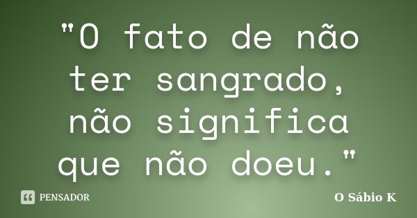 "O fato de não ter sangrado, não significa que não doeu."... Frase de O Sábio K.