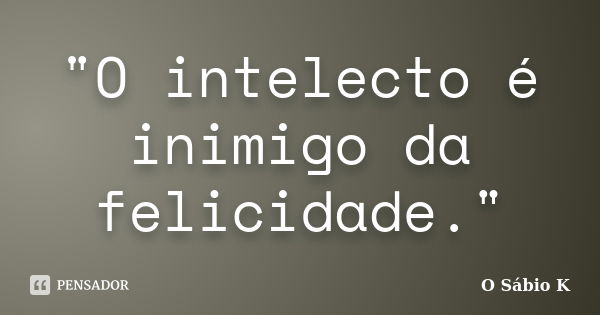 "O intelecto é inimigo da felicidade."... Frase de O Sábio K.