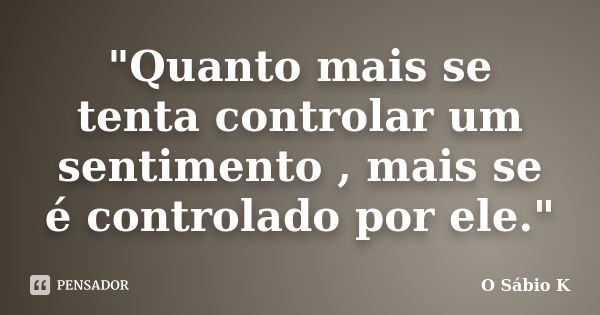 "Quanto mais se tenta controlar um sentimento , mais se é controlado por ele."... Frase de O Sábio K.