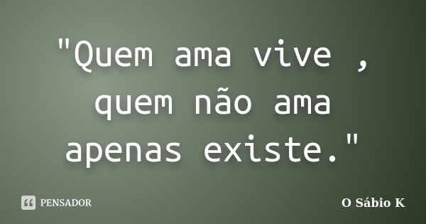 "Quem ama vive , quem não ama apenas existe."... Frase de O Sábio K.