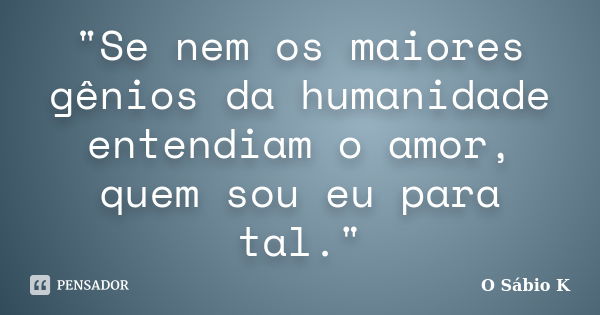 "Se nem os maiores gênios da humanidade entendiam o amor, quem sou eu para tal."... Frase de O Sábio K.