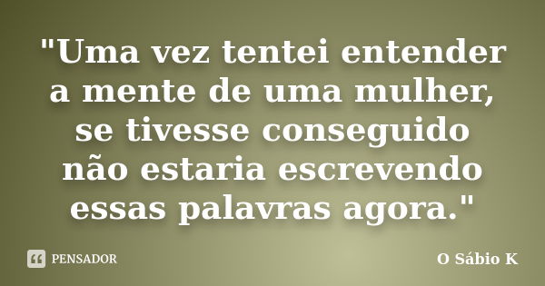 "Uma vez tentei entender a mente de uma mulher, se tivesse conseguido não estaria escrevendo essas palavras agora."... Frase de O Sábio K.