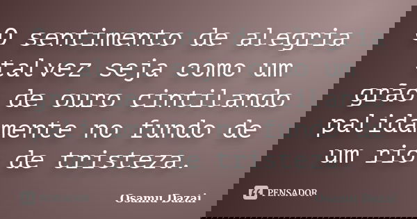 O sentimento de alegria talvez seja como um grão de ouro cintilando palidamente no fundo de um rio de tristeza.... Frase de Osamu Dazai.