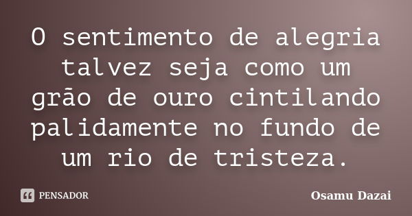 O sentimento de alegria talvez seja como um grão de ouro cintilando palidamente no fundo de um rio de tristeza.... Frase de Osamu Dazai.