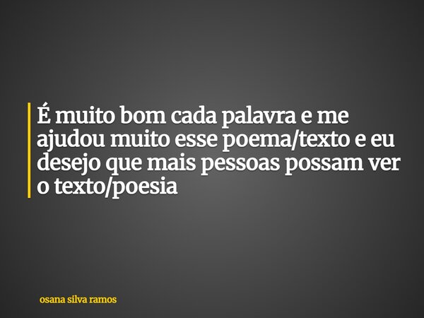 É muito bom cada palavra e me ajudou muito esse poema/texto e eu desejo que mais pessoas possam ver o texto/poesia... Frase de osana silva ramos.