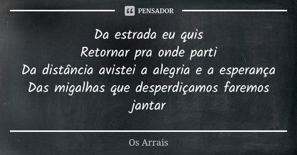 Da estrada eu quis Retornar pra onde parti Da distância avistei a alegria e a esperança Das migalhas que desperdiçamos faremos jantar... Frase de Os Arrais.