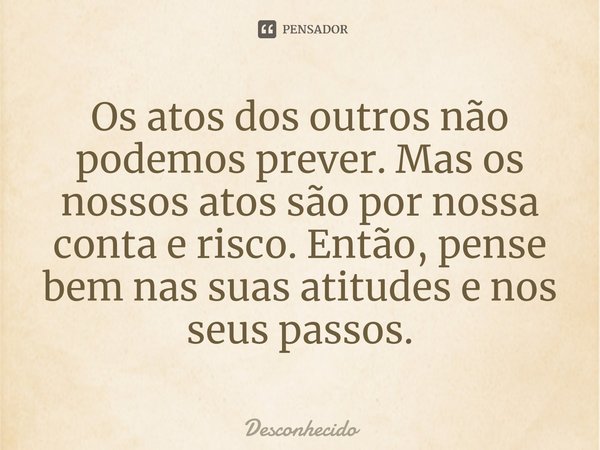⁠Os atos dos outros não podemos prever. Mas os nossos atos são por nossa conta e risco. Então, pense bem nas suas atitudes e nos seus passos.