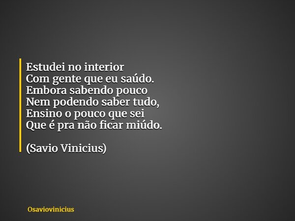Estudei no interior Com gente que eu saúdo. Embora sabendo pouco Nem podendo saber tudo, Ensino o pouco que sei Que é pra não ficar miúdo. (Savio Vinicius)... Frase de osaviovinicius.