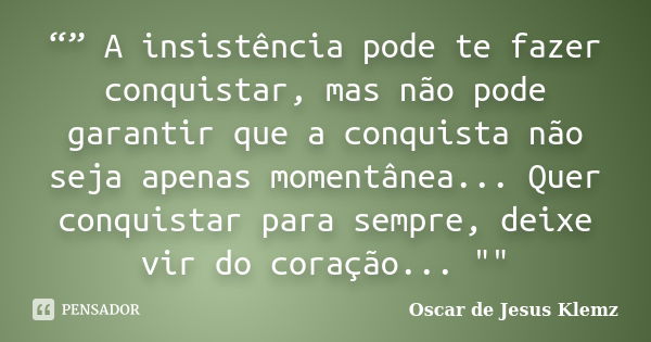 “” A insistência pode te fazer conquistar, mas não pode garantir que a conquista não seja apenas momentânea... Quer conquistar para sempre, deixe vir do coração... Frase de Oscar de Jesus Klemz.