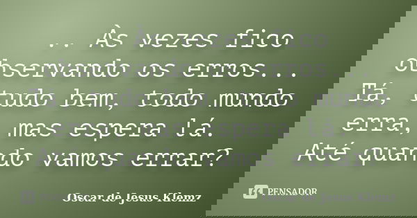 .. Às vezes fico observando os erros... Tá, tudo bem, todo mundo erra, mas espera lá. Até quando vamos errar?... Frase de Oscar de Jesus Klemz.