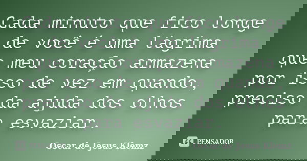 Cada minuto que fico longe de você é uma lágrima que meu coração armazena por isso de vez em quando, preciso da ajuda dos olhos para esvaziar.... Frase de Oscar de Jesus Klemz.