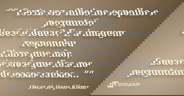 “” Certa vez olhei no espelho e perguntei Você é louco? E a imagem respondeu Claro que não, Louco é você que fica me perguntando essas coisas...””... Frase de Oscar de Jesus Klemz.