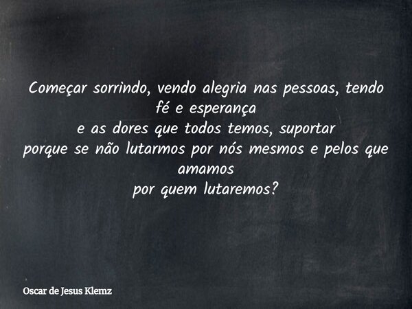 Começar sorrindo, vendo alegria nas pessoas, tendo fé e esperança e as dores que todos temos, suportar porque se não lutarmos por nós mesmos e pelos que amamos ... Frase de Oscar de Jesus Klemz.