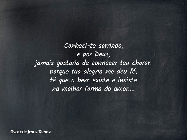 Conheci-te sorrindo, e por Deus, jamais gostaria de conhecer teu chorar. porque tua alegria me deu fé. fé que o bem existee insiste na melhor forma do amor....... Frase de Oscar de Jesus Klemz.