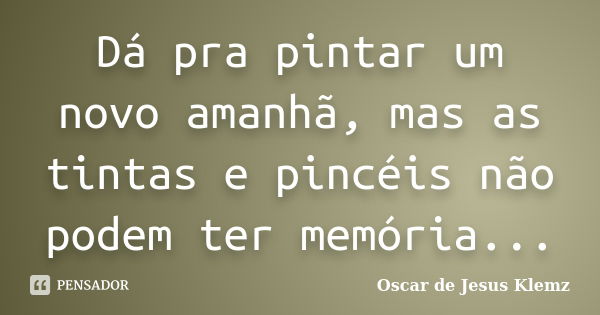 Dá pra pintar um novo amanhã, mas as tintas e pincéis não podem ter memória...... Frase de Oscar de Jesus Klemz.