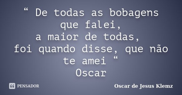 “ De todas as bobagens que falei, a maior de todas, foi quando disse, que não te amei “ Oscar... Frase de Oscar de Jesus Klemz.