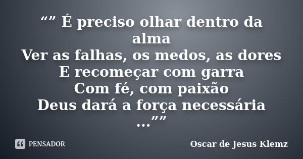 “” É preciso olhar dentro da alma Ver as falhas, os medos, as dores E recomeçar com garra Com fé, com paixão Deus dará a força necessária ...””... Frase de Oscar de Jesus Klemz.