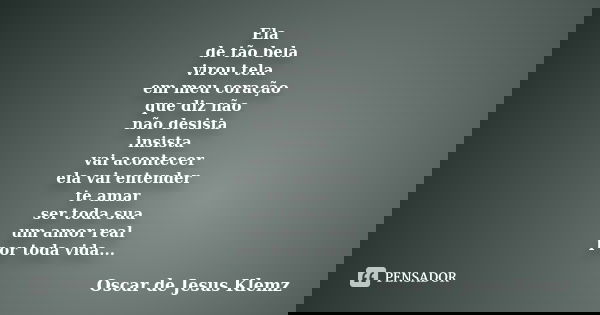 Ela de tão bela virou tela em meu coração que diz não não desista insista vai acontecer ela vai entender te amar ser toda sua um amor real por toda vida...... Frase de Oscar de Jesus Klemz.