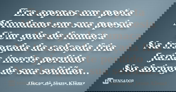 Era apenas um poeta Mundano em sua poesia Um gole de fumaça Na tragada da calçada fria Jazia inerte perdido No abrigo de sua solidão...... Frase de Oscar de Jesus Klemz.