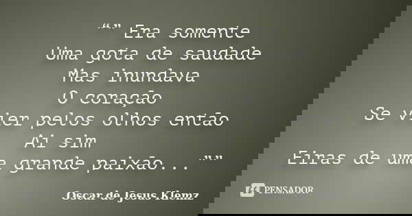 “” Era somente Uma gota de saudade Mas inundava O coração Se vier pelos olhos então Ai sim Eiras de uma grande paixão...””... Frase de Oscar de Jesus Klemz.