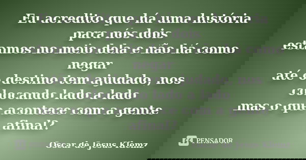 Eu acredito que há uma história para nós dois estamos no meio dela e não há como negar até o destino tem ajudado, nos colocando lado a lado mas o que acontece c... Frase de Oscar de Jesus Klemz.
