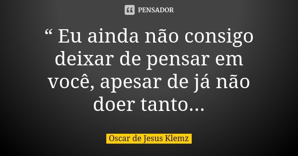 “ Eu ainda não consigo deixar de pensar em você, apesar de já não doer tanto...... Frase de Oscar de Jesus Klemz.