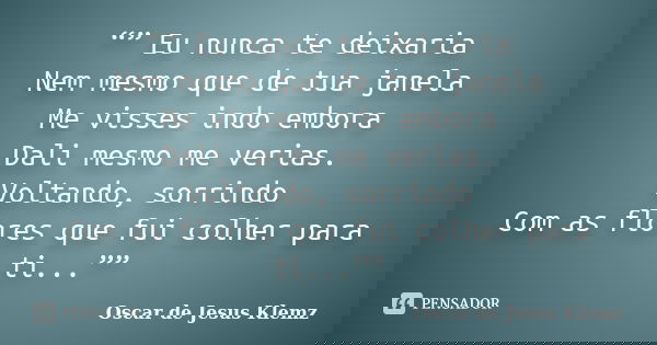 “” Eu nunca te deixaria Nem mesmo que de tua janela Me visses indo embora Dali mesmo me verias. Voltando, sorrindo Com as flores que fui colher para ti...””... Frase de Oscar de Jesus Klemz.