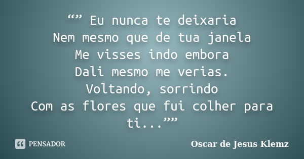 “” Eu nunca te deixaria Nem mesmo que de tua janela Me visses indo embora Dali mesmo me verias. Voltando, sorrindo Com as flores que fui colher para ti...””... Frase de Oscar de Jesus Klemz.