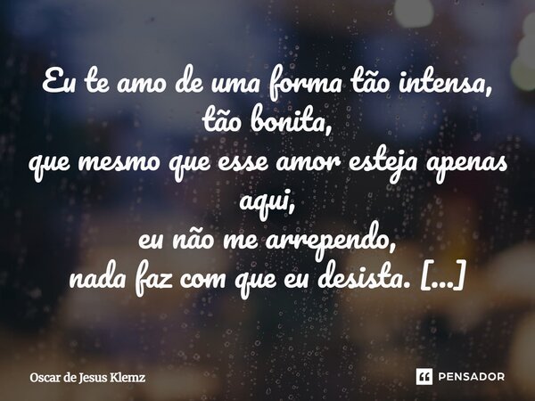 Eu te amo de uma forma tão intensa, tão bonita, que mesmo que esse amor esteja apenas aqui, eu não me arrependo, nada faz com que eu desista. sabe por quê? porq... Frase de Oscar de Jesus Klemz.