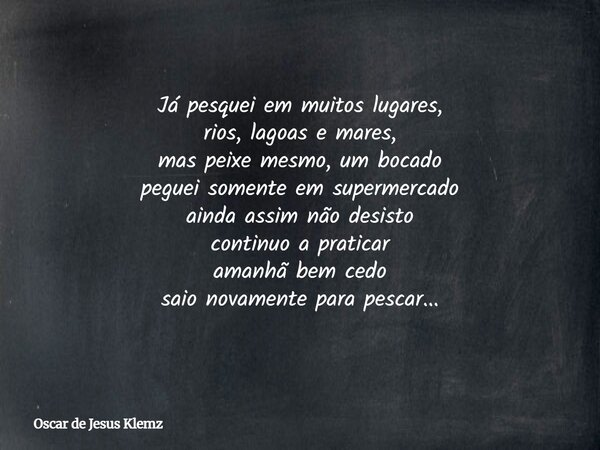 Já pesquei em muitos lugares, rios, lagoas e mares, mas peixe mesmo, um bocado peguei somente em supermercado ainda assim não desisto continuo a praticar amanhã... Frase de Oscar de Jesus Klemz.