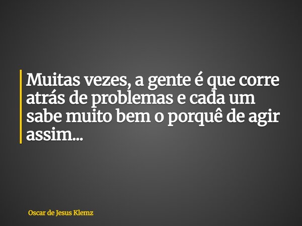 Muitas vezes, a gente é que corre atrás de problemas e cada um sabe muito bem o porquê de agir assim...... Frase de Oscar de Jesus Klemz.