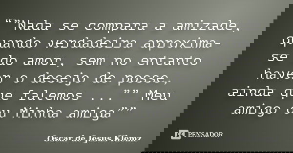 “”Nada se compara a amizade, quando verdadeira aproxima-se do amor, sem no entanto haver o desejo de posse, ainda que falemos ...”” Meu amigo ou Minha amiga””... Frase de Oscar de Jesus Klemz.