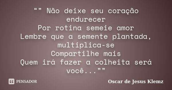 “” Não deixe seu coração endurecer Por rotina semeie amor Lembre que a semente plantada, multiplica-se Compartilhe mais Quem irá fazer a colheita será você...””... Frase de Oscar de Jesus Klemz.